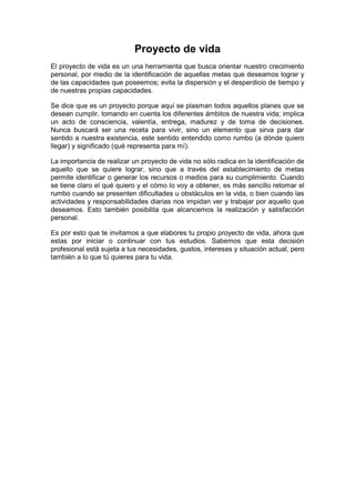 Proyecto de vida
El proyecto de vida es un una herramienta que busca orientar nuestro crecimiento
personal, por medio de la identificación de aquellas metas que deseamos lograr y
de las capacidades que poseemos; evita la dispersión y el desperdicio de tiempo y
de nuestras propias capacidades.
Se dice que es un proyecto porque aquí se plasman todos aquellos planes que se
desean cumplir, tomando en cuenta los diferentes ámbitos de nuestra vida; implica
un acto de consciencia, valentía, entrega, madurez y de toma de decisiones.
Nunca buscará ser una receta para vivir, sino un elemento que sirva para dar
sentido a nuestra existencia, este sentido entendido como rumbo (a dónde quiero
llegar) y significado (qué representa para mí).
La importancia de realizar un proyecto de vida no sólo radica en la identificación de
aquello que se quiere lograr, sino que a través del establecimiento de metas
permite identificar o generar los recursos o medios para su cumplimiento. Cuando
se tiene claro el qué quiero y el cómo lo voy a obtener, es más sencillo retomar el
rumbo cuando se presenten dificultades u obstáculos en la vida, o bien cuando las
actividades y responsabilidades diarias nos impidan ver y trabajar por aquello que
deseamos. Esto también posibilita que alcancemos la realización y satisfacción
personal.
Es por esto que te invitamos a que elabores tu propio proyecto de vida, ahora que
estas por iniciar o continuar con tus estudios. Sabemos que esta decisión
profesional está sujeta a tus necesidades, gustos, intereses y situación actual, pero
también a lo que tú quieres para tu vida.
 