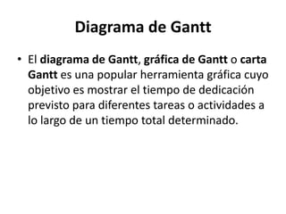 Diagrama de Gantt
• El diagrama de Gantt, gráfica de Gantt o carta
  Gantt es una popular herramienta gráfica cuyo
  objetivo es mostrar el tiempo de dedicación
  previsto para diferentes tareas o actividades a
  lo largo de un tiempo total determinado.
 