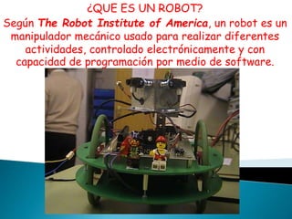 ¿QUE ES UN ROBOT? 
Según The Robot Institute of America, un robot es un 
manipulador mecánico usado para realizar diferentes 
actividades, controlado electrónicamente y con 
capacidad de programación por medio de software. 
 