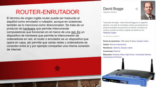 ROUTER-ENRUTADOR
El término de origen inglés router puede ser traducido al
español como enrutador o ruteador, aunque en ocasiones
también se lo menciona como direccionador. Se trata de un
producto de hardware que permite interconectar
computadoras que funcionan en el marco de una red. Es un
dispositivo de hardware que permite la interconexión de
ordenadores en red, el router o enrutador es un dispositivo que
opera en capa, así permite que varias redes u ordenadores se
conecten entre si y por ejemplo compartan una misma conexión
de internet.
 