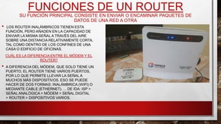 FUNCIONES DE UN ROUTER
SU FUNCIÓN PRINCIPAL CONSISTE EN ENVIAR O ENCAMINAR PAQUETES DE
DATOS DE UNA RED A OTRA
• LOS ROUTER INALÁMBRICOS TIENEN ESTA
FUNCIÓN, PERO AÑADEN EN LA CAPACIDAD DE
ENVIAR LA MISMA SEÑAL A TRAVÉS DEL AIRE
SOBRE UNA DISTANCIA RELATIVAMENTE CORTA,
TAL COMO DENTRO DE LOS CONFINES DE UNA
CASA O EDIFICIO DE OFICINAS.
CUÁL ES LA DIFERENCIA ENTRE EL MÓDEM Y EL
ROUTER?
• A DIFERENCIA DEL MÓDEM, QUE SOLO TIENE UN
PUERTO, EL ROUTER TIENE VARIOS PUERTOS,
POR LO QUE PERMITE LLEVAR LA SEÑAL A
MUCHOS MÁS DISPOSITIVOS. ESO SE PUEDE
HACER DE DOS FORMAS: INALÁMBRICA (WIFI) O
MEDIANTE CABLE (ETHERNET). ... DE IDA: ISP >
SEÑALANALÓGICA > MÓDEM > SEÑAL DIGITAL
> ROUTER > DISPOSITIVOS VARIOS.
 