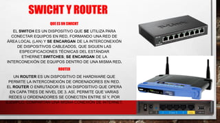 SWICHT Y ROUTER
QUE ES UN SWICHT
EL SWITCH ES UN DISPOSITIVO QUE SE UTILIZA PARA
CONECTAR EQUIPOS EN RED, FORMANDO UNA RED DE
ÁREA LOCAL (LAN) Y SE ENCARGAN DE LA INTERCONEXIÓN
DE DISPOSITIVOS CABLEADOS, QUE SIGUEN LAS
ESPECIFICACIONES TÉCNICAS DEL ESTÁNDAR
ETHERNET.SWITCHES; SE ENCARGAN DE LA
INTERCONEXIÓN DE EQUIPOS DENTRO DE UNA MISMA RED.
ROUTER
UN ROUTER ES UN DISPOSITIVO DE HARDWARE QUE
PERMITE LA INTERCONEXIÓN DE ORDENADORES EN RED.
EL ROUTER O ENRUTADOR ES UN DISPOSITIVO QUE OPERA
EN CAPA TRES DE NIVEL DE 3. ASÍ, PERMITE QUE VARIAS
REDES U ORDENADORES SE CONECTEN ENTRE SÍ Y, POR
EJEMPLO, COMPARTAN UNA MISMA CONEXIÓN DE INTERNET.
 