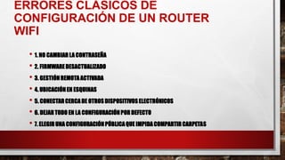 ERRORES CLÁSICOS DE
CONFIGURACIÓN DE UN ROUTER
WIFI
• 1. NO CAMBIARLA CONTRASEÑA
• 2. FIRMWAREDESACTUALIZADO
• 3. GESTIÓNREMOTAACTIVADA
• 4. UBICACIÓNEN ESQUINAS
• 5. CONECTARCERCADE OTROSDISPOSITIVOSELECTRÓNICOS
• 6. DEJARTODO EN LA CONFIGURACIÓNPOR DEFECTO
• 7. ELEGIRUNA CONFIGURACIÓNPÚBLICAQUE IMPIDACOMPARTIRCARPETAS
 