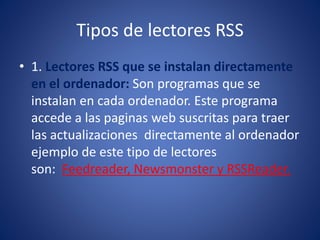 Tipos de lectores RSS
• 1. Lectores RSS que se instalan directamente
en el ordenador: Son programas que se
instalan en cada ordenador. Este programa
accede a las paginas web suscritas para traer
las actualizaciones directamente al ordenador
ejemplo de este tipo de lectores
son: Feedreader, Newsmonster y RSSReader.
 