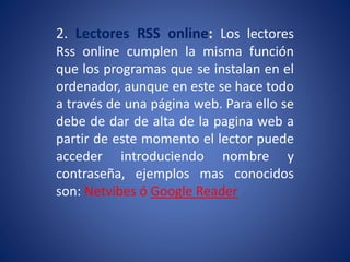 2. Lectores RSS online: Los lectores
Rss online cumplen la misma función
que los programas que se instalan en el
ordenador, aunque en este se hace todo
a través de una página web. Para ello se
debe de dar de alta de la pagina web a
partir de este momento el lector puede
acceder introduciendo nombre y
contraseña, ejemplos mas conocidos
son: Netvibes ó Google Reader
 