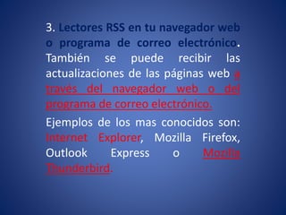 3. Lectores RSS en tu navegador web
o programa de correo electrónico.
También se puede recibir las
actualizaciones de las páginas web a
través del navegador web o del
programa de correo electrónico.
Ejemplos de los mas conocidos son:
Internet Explorer, Mozilla Firefox,
Outlook Express o Mozilla
Thunderbird.
 