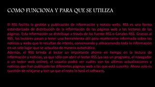 COMO FUNCIONA Y PARA QUE SE UTILIZA
El RSS facilita la gestión y publicación de información y noticia webs. RSS es una forma
estandarizada de distribución de la información de las páginas web a los lectores de las
páginas. Esta información se distribuye a través de las fuente RSS o Canales RSS. Gracias al
RSS, los lectores pasan a tener una herramienta útil para mantenerse informado sobre las
noticias y webs que le resultan de interés, conservando y almacenando toda la información
en un solo lugar que se actualiza de manera automática.
Además, el RSS brinda al lector un importante ahorro en tiempo en la lectura de
información y noticias, ya que sólo con abrir el lector RSS (ya sea un programa, el navegador
o un lector web online), el usuario podrá ver cuáles son las últimas actualizaciones y
noticias que han publicado las diferentes páginas web a las que está suscrito. Ahora solo es
cuestión de relajarse y leer ya que el resto lo hará el software.
 