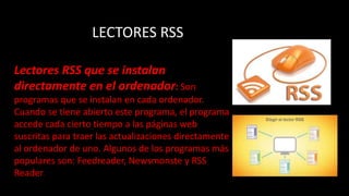 LECTORES RSS
Lectores RSS que se instalan
directamente en el ordenador: Son
programas que se instalan en cada ordenador.
Cuando se tiene abierto este programa, el programa
accede cada cierto tiempo a las páginas web
suscritas para traer las actualizaciones directamente
al ordenador de uno. Algunos de los programas más
populares son: Feedreader, Newsmonste y RSS
Reader.
 