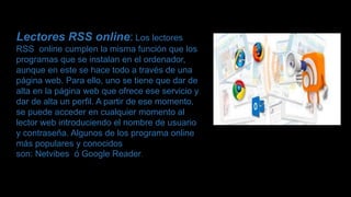 Lectores RSS online: Los lectores
RSS online cumplen la misma función que los
programas que se instalan en el ordenador,
aunque en este se hace todo a través de una
página web. Para ello, uno se tiene que dar de
alta en la página web que ofrece ese servicio y
dar de alta un perfil. A partir de ese momento,
se puede acceder en cualquier momento al
lector web introduciendo el nombre de usuario
y contraseña. Algunos de los programa online
más populares y conocidos
son: Netvibes ó Google Reader.
 