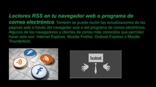 Lectores RSS en tu navegador web o programa de
correo electrónico. También se puede recibir las actualizaciones de las
páginas web a través del navegador web o del programa de correo electrónico.
Algunos de los navegadores y clientes de correo más conocidos que permiten
hacer esto son: Internet Explorer, Mozilla Firefox, Outlook Express o Mozilla
Thunderbird.
 