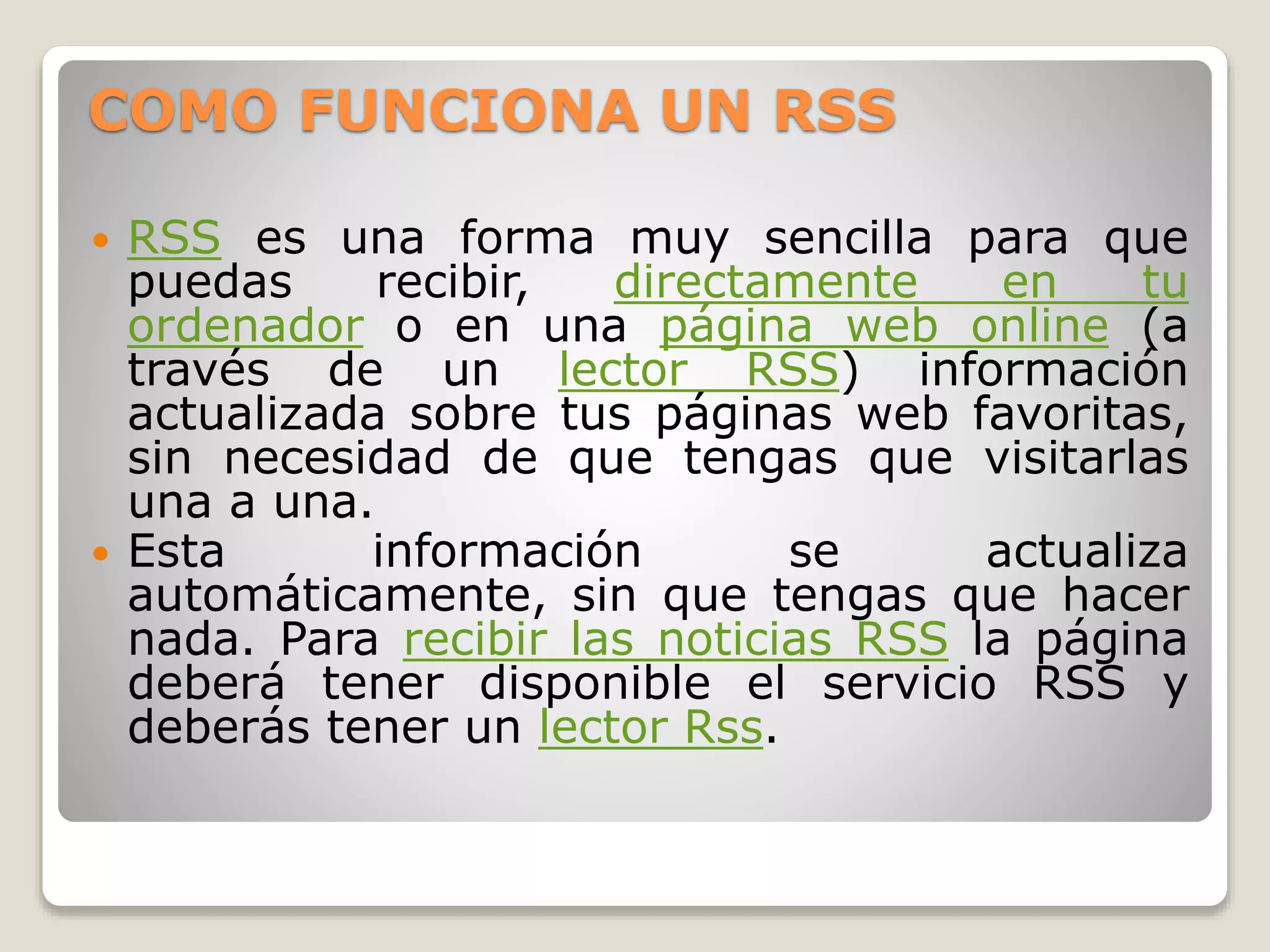 COMO FUNCIONA UN RSS
 RSS es una forma muy sencilla para que
puedas recibir, directamente en tu
ordenador o en una página web online (a
través de un lector RSS) información
actualizada sobre tus páginas web favoritas,
sin necesidad de que tengas que visitarlas
una a una.
 Esta información se actualiza
automáticamente, sin que tengas que hacer
nada. Para recibir las noticias RSS la página
deberá tener disponible el servicio RSS y
deberás tener un lector Rss.
 