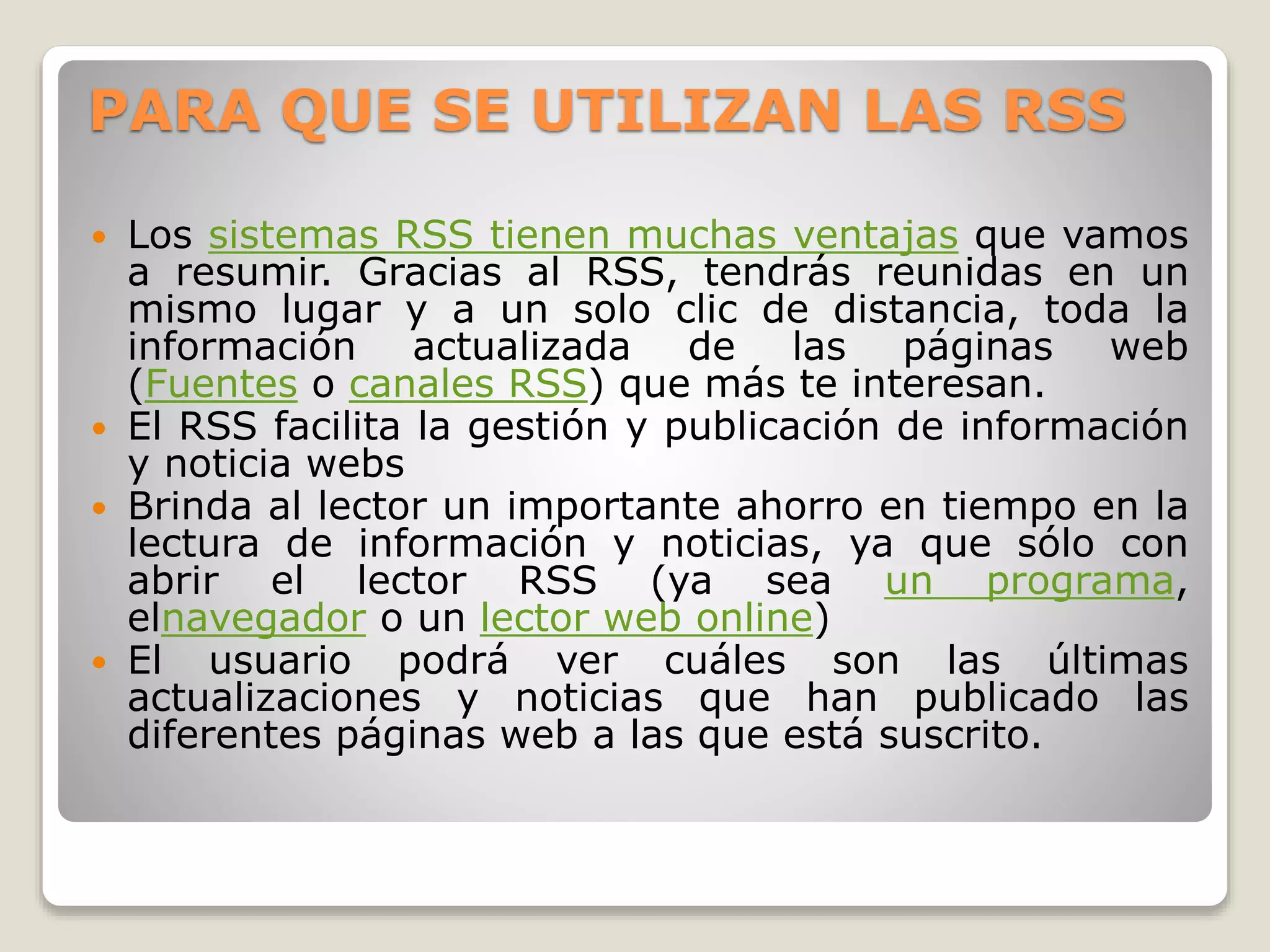 PARA QUE SE UTILIZAN LAS RSS
 Los sistemas RSS tienen muchas ventajas que vamos
a resumir. Gracias al RSS, tendrás reunidas en un
mismo lugar y a un solo clic de distancia, toda la
información actualizada de las páginas web
(Fuentes o canales RSS) que más te interesan.
 El RSS facilita la gestión y publicación de información
y noticia webs
 Brinda al lector un importante ahorro en tiempo en la
lectura de información y noticias, ya que sólo con
abrir el lector RSS (ya sea un programa,
elnavegador o un lector web online)
 El usuario podrá ver cuáles son las últimas
actualizaciones y noticias que han publicado las
diferentes páginas web a las que está suscrito.
 