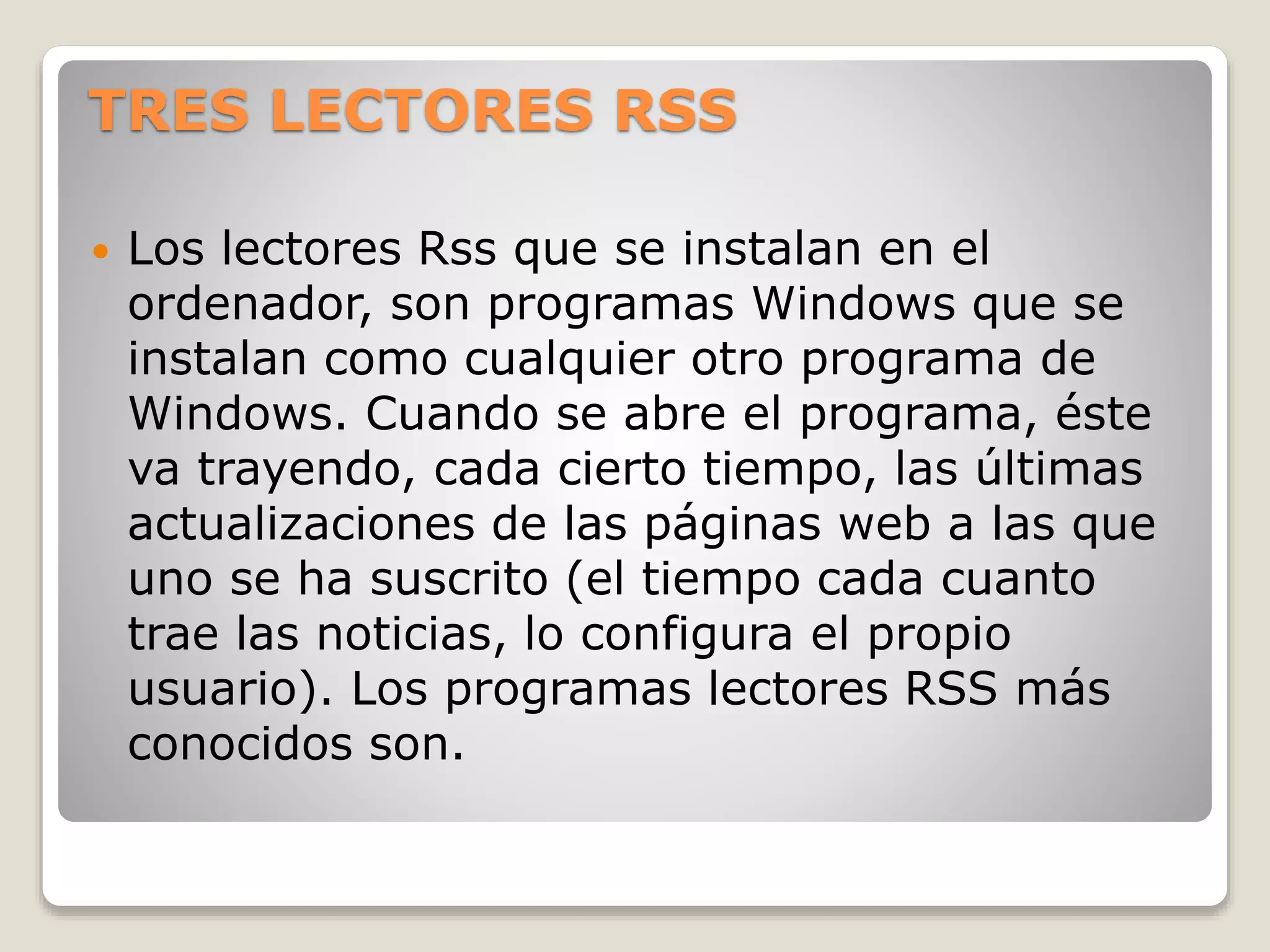 TRES LECTORES RSS
 Los lectores Rss que se instalan en el
ordenador, son programas Windows que se
instalan como cualquier otro programa de
Windows. Cuando se abre el programa, éste
va trayendo, cada cierto tiempo, las últimas
actualizaciones de las páginas web a las que
uno se ha suscrito (el tiempo cada cuanto
trae las noticias, lo configura el propio
usuario). Los programas lectores RSS más
conocidos son.
 