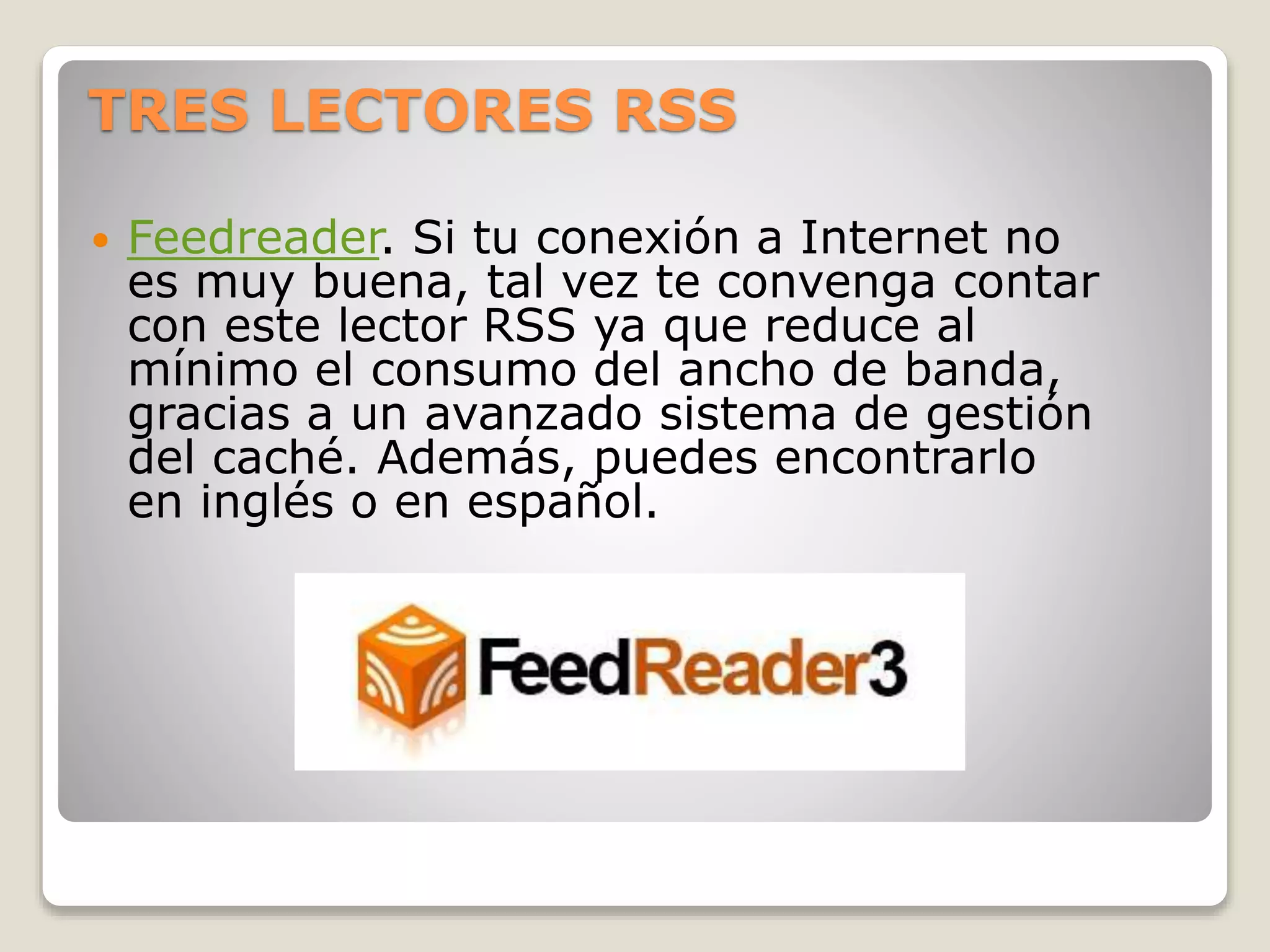 TRES LECTORES RSS
 Feedreader. Si tu conexión a Internet no
es muy buena, tal vez te convenga contar
con este lector RSS ya que reduce al
mínimo el consumo del ancho de banda,
gracias a un avanzado sistema de gestión
del caché. Además, puedes encontrarlo
en inglés o en español.
 
