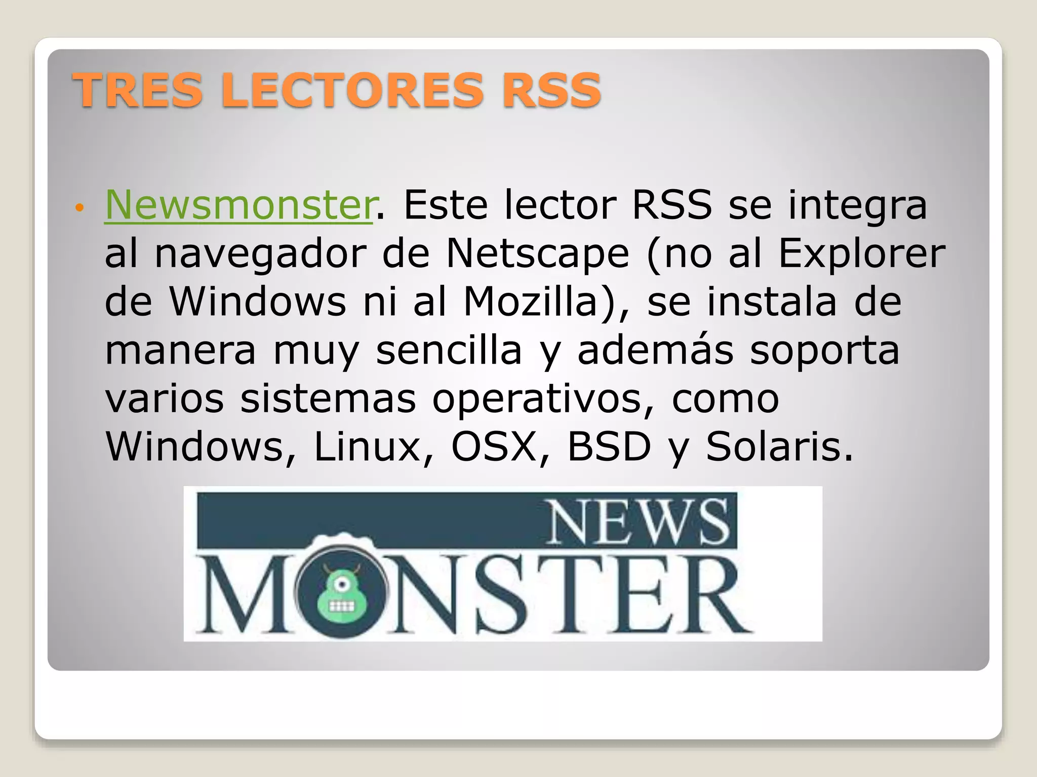 TRES LECTORES RSS
• Newsmonster. Este lector RSS se integra
al navegador de Netscape (no al Explorer
de Windows ni al Mozilla), se instala de
manera muy sencilla y además soporta
varios sistemas operativos, como
Windows, Linux, OSX, BSD y Solaris.
 