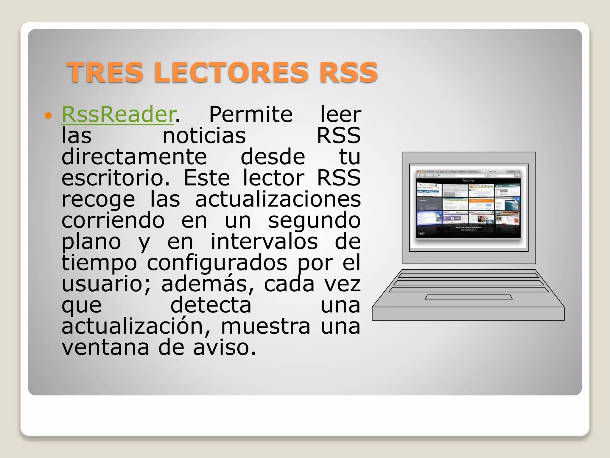 TRES LECTORES RSS
 RssReader. Permite leer
las noticias RSS
directamente desde tu
escritorio. Este lector RSS
recoge las actualizaciones
corriendo en un segundo
plano y en intervalos de
tiempo configurados por el
usuario; además, cada vez
que detecta una
actualización, muestra una
ventana de aviso.
 