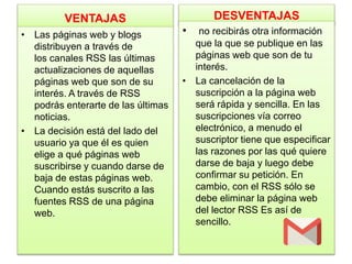 VENTAJAS
• Las páginas web y blogs
distribuyen a través de
los canales RSS las últimas
actualizaciones de aquellas
páginas web que son de su
interés. A través de RSS
podrás enterarte de las últimas
noticias.
• La decisión está del lado del
usuario ya que él es quien
elige a qué páginas web
suscribirse y cuando darse de
baja de estas páginas web.
Cuando estás suscrito a las
fuentes RSS de una página
web.
DESVENTAJAS
• no recibirás otra información
que la que se publique en las
páginas web que son de tu
interés.
• La cancelación de la
suscripción a la página web
será rápida y sencilla. En las
suscripciones vía correo
electrónico, a menudo el
suscriptor tiene que especificar
las razones por las qué quiere
darse de baja y luego debe
confirmar su petición. En
cambio, con el RSS sólo se
debe eliminar la página web
del lector RSS Es así de
sencillo.
 