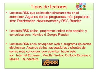 Tipos de lectores
• Lectores RSS que se instalan directamente en el
ordenador. Algunos de los programas más populares
son: Feedreader, Newsmonster y RSS Reader.
• Lectores RSS online. programas online más popular y
conocidos son: Netvibe ó Google Reader.
• Lectores RSS en tu navegador web o programa de correo
electrónico. Algunos de los navegadores y clientes de
correo más conocidos que permiten hacer esto
son: Internet Explorer , Mozilla Firefox, Outlook Express o
Mozilla Thunderbird.
 