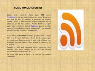 COMO FUNCIONA UN RSS
Debes tener instalado algún lector RSS (como
FeedDemon), que es algo así como un lector de correo,
pero que en vez de verificar la existencia de nuevos
correos, revisa la existencia de nuevo contenido en los
sitios en que te has suscrito. Puedes también ocupar
algún sitio en internet (como BlogLines) que te permita
hacer lo mismo (algo así como un webmail) . Los lectores
RSS son también llamados "Agregadores".
Te suscribes al "Feed RSS" del sitio que te interesa. "Feed
RSS" es la dirección de internet desde donde se descargan
los contenidos. Generalmente el feed está señalado con
imágenes en color naranja como las que se muestran en
el gráfico.
Cuando el sitio web actualiza algún contenido (por
ejemplo, una nueva noticia en un periódico virtual)
entonces se actualiza el feed RSS.
Tu lector RSS revisa el feed y te muestra los nuevos
contenidos.
 