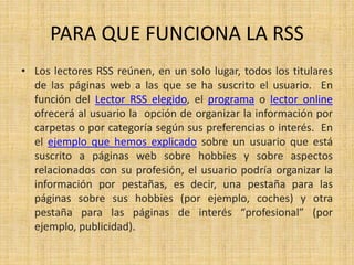 PARA QUE FUNCIONA LA RSS
• Los lectores RSS reúnen, en un solo lugar, todos los titulares
de las páginas web a las que se ha suscrito el usuario. En
función del Lector RSS elegido, el programa o lector online
ofrecerá al usuario la opción de organizar la información por
carpetas o por categoría según sus preferencias o interés. En
el ejemplo que hemos explicado sobre un usuario que está
suscrito a páginas web sobre hobbies y sobre aspectos
relacionados con su profesión, el usuario podría organizar la
información por pestañas, es decir, una pestaña para las
páginas sobre sus hobbies (por ejemplo, coches) y otra
pestaña para las páginas de interés “profesional” (por
ejemplo, publicidad).
 