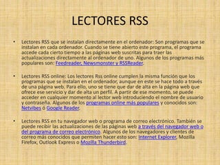 LECTORES RSS
• Lectores RSS que se instalan directamente en el ordenador: Son programas que se
instalan en cada ordenador. Cuando se tiene abierto este programa, el programa
accede cada cierto tiempo a las páginas web suscritas para traer las
actualizaciones directamente al ordenador de uno. Algunos de los programas más
populares son: Feedreader, Newsmonster y RSSReader.
• Lectores RSS online: Los lectores Rss online cumplen la misma función que los
programas que se instalan en el ordenador, aunque en este se hace todo a través
de una página web. Para ello, uno se tiene que dar de alta en la página web que
ofrece ese servicio y dar de alta un perfil. A partir de ese momento, se puede
acceder en cualquier momento al lector web introduciendo el nombre de usuario
y contraseña. Algunos de los programas online más populares y conocidos son:
Netvibes ó Google Reader.
• Lectores RSS en tu navegador web o programa de correo electrónico. También se
puede recibir las actualizaciones de las páginas web a través del navegador web o
del programa de correo electrónico. Algunos de los navegadores y clientes de
correo más conocidos que permiten hacer esto son: Internet Explorer, Mozilla
Firefox, Outlook Express o Mozilla Thunderbird.
 