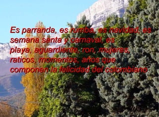 Es parranda, es rumba, es navidad, es
semana santa y carnaval, es
playa, aguardiente, ron, mujeres,
raticos, momentos, años que
componen la felicidad del colombiano.
 