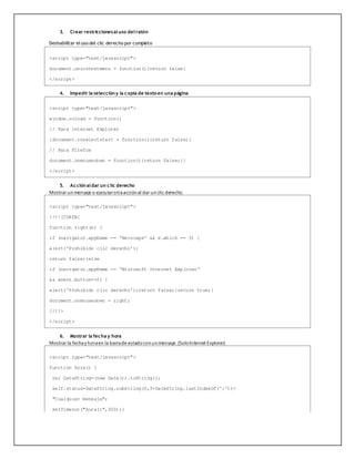 3. Crear restriccionesal uso del ratón
Deshabilitar el uso del clic derecho por completo
<script type="text/javascript">
document.oncontextmenu = function(){return false}
</script>
4. Impedir la seleccióny la copia de texto en una página
<script type="text/javascript">
window.onload = function()
// Para internet Explorer
{document.onselectstart = function(){return false;}
// Para Firefox
document.onmousedown = function(){return false;}}
</script>
5. Acciónal dar un clic derecho
Mostrar un mensaje o ejecutarotraacción al dar un clic derecho.
<script type="text/javascript">
//<![CDATA[
function right(e) {
if (navigator.appName == 'Netscape' && e.which == 3) {
alert('Prohibido clic derecho');
return false;}else
if (navigator.appName == 'Microsoft Internet Explorer'
&& event.button==2) {
alert('Prohibido clic derecho');return false;}return true;}
document.onmousedown = right;
//]]>
</script>
6. Mostrar la fecha y hora
Mostrar la fechay horaen la barrade estadocon un mensaje. (SoloInternet Explorer)
<script type="text/javascript">
function hora() {
var DateString=(new Date()).toString();
self.status=DateString.substring(0,3+DateString.lastIndexOf(':'))+
"Cualquier mensaje";
setTimeout("hora()",200);}
 