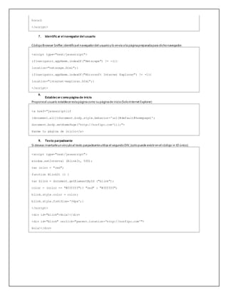 hora()
</script>
7. Identificar el navegadordel usuario
CódigoBrowser Sniffer,identificael navegadordel usuarioy lo envía a la páginapreparadapara dichonavegador.
<script type="text/javascript">
if(navigator.appName.indexOf("Netscape") != -1){
location="netscape.html";}
if(navigator.appName.indexOf("Microsoft Internet Explorer") != -1){
location="internet-explorer.html";}
</script>
8.
Establecercomo página de inicio
Proponeal usuario establecerestapáginacomo su páginade inicio(SoloInternet Explorer)
<a href="javascript:if
(document.all){document.body.style.behavior='url(#default#homepage)';
document.body.setHomePage('http://norfipc.com');};">
Hazme tu página de inicio</a>
9. Texto parpadeante
Si deseas insertarleun vínculoal texto parpadeanteutiliza el segundoDIV,(solopuede existir en el código in ID único).
<script type="text/javascript">
window.setInterval (BlinkIt, 500);
var color = "red";
function BlinkIt () {
var blink = document.getElementById ("blink");
color = (color == "#ffffff")? "red" : "#ffffff";
blink.style.color = color;
blink.style.fontSize='36px';}
</script>
<div id="blink">Hola!</div>
<div id="blink" onclick="parent.location='http://norfipc.com'">
Hola!</div>
 