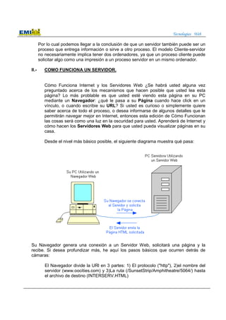 Tecnologías Web
Por lo cual podemos llegar a la conclusión de que un servidor también puede ser un
proceso que entrega información o sirve a otro proceso. El modelo Cliente-servidor
no necesariamente implica tener dos ordenadores, ya que un proceso cliente puede
solicitar algo como una impresión a un proceso servidor en un mismo ordenador.
II.- COMO FUNCIONA UN SERVIDOR.
Cómo Funciona Internet y los Servidores Web ¿Se habrá usted alguna vez
preguntado acerca de los mecanismos que hacen posible que usted lea esta
página? Lo más problable es que usted esté viendo esta página en su PC
mediante un Navegador: ¿qué le pasa a su Página cuando hace click en un
vínculo, o cuando escribie su URL? Si usted es curioso o simplemente quiere
saber acerca de todo el proceso, o desea informarse de algunos detalles que le
permitirán navegar mejor en Internet, entonces esta edición de Cómo Funcionan
las cosas será como una luz en la oscuridad para usted. Aprenderá de Internet y
cómo hacen los Servidores Web para que usted pueda visualizar páginas en su
casa.
Desde el nivel más básico posible, el siguiente diagrama muestra qué pasa:
Su Navegador genera una conexión a un Servidor Web, solicitará una página y la
recibe. Si desea profundizar más, he aquí los pasos básicos que ocurren detrás de
cámaras:
El Navegador divide la URl en 3 partes: 1) El protocolo ("http"), 2)el nombre del
servidor (www.oocities.com) y 3)La ruta (/SunsetStrip/Amphitheatre/5064/) hasta
el archivo de destino (INTERSERV.HTML)
 