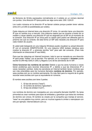 Tecnologías Web
de Números de 32-bits expresados normalmente en 4 octetos en un número decimal
con puntos. Una dirección IP típica podría ser algo como esto: 209.1.224.61
Los cuatro números en la dirección IP se llaman octetos porque pueden tener valores
entre el 0 y el 255 (2 posibilidades por octeto).
Cada máquina en Internet tiene una dirección IP única. Un servidor tiene una dirección
IP que no cambia muy a menudo. Una máquina casera que se conecta a travéz de un
módem a veces obtiene una dirección IP que es asignada por el ISP en el momento de
la conexión. Esa dirección IP es única para su sesión pero podría ser diferente para la
próxima vez que se conecte. De esta forma un ISP sólo necesita una dirección IP para
cada módem de usuario.
Si usted está trabajando en una máquina Windows puede visualizar su actual dirección
IP con el comando WINIPCFG.EXE. En una máquina UNIX tecleee nslookup para
mostrar la dirección IP, y entonces escriba "exit" para salir del comando. (Para más
información en direcciones IP vea IANA).
Para que las máquinas en Internet funcionen, todo lo que se necesita es una dirección
IP para poder "hablar" con el servidor. Por ejemplo, en su navegador o browser puede
escribir la URl http://200.21.200.2 y llegará a uno de los servidores de mi ISP.
Cómo funcionan los nombres de servidor Debido a que los seres humanos a veces
tienen problemas para recordar direcciones IP, y debido a que las direcciones IP a
veces necesitan cambiar, todos los servidores en Internet también tienen nombres que
son más entendibles para los humanos llamados nombres de dominio. Por ejemplo,
www.oocities.com es un nombre permanente. Es más fácil para la mayoriá de la gente
recordar www.oocities.com que su equivalente en números.
El nombre www.oocities.com tiene 3 partes:
1. El tipo de servicio ("www").
2. El nombre de dominio ("geocities").
3. El tipo de entidad ("com").
Los nombres de dominio son manejados por una compañía llamada InterNIC. Su tarea
primordial es crear nombres para tipos de entidades y garantizar que todos los nombres
de dominio son únicos. El nombre es creado por la compañía que maneja el servicio.
"www" es una palabra muy común, pero en muchos lugares lo omiten o reemplazan con
otro por ejemplo: internet.telecom.com.co.
 