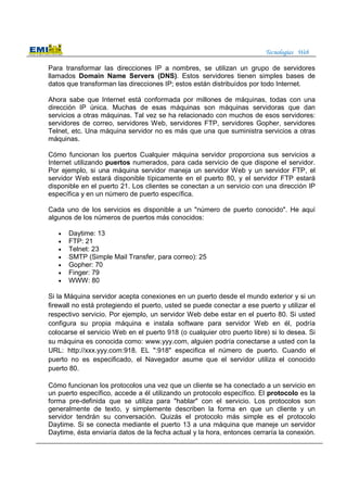 Tecnologías Web
Para transformar las direcciones IP a nombres, se utilizan un grupo de servidores
llamados Domain Name Servers (DNS). Estos servidores tienen simples bases de
datos que transforman las direcciones IP; estos están distribuídos por todo Internet.
Ahora sabe que Internet está conformada por millones de máquinas, todas con una
dirección IP única. Muchas de esas máquinas son máquinas servidoras que dan
servicios a otras máquinas. Tal vez se ha relacionado con muchos de esos servidores:
servidores de correo, servidores Web, servidores FTP, servidores Gopher, servidores
Telnet, etc. Una máquina servidor no es más que una que suministra servicios a otras
máquinas.
Cómo funcionan los puertos Cualquier máquina servidor proporciona sus servicios a
Internet utilizando puertos numerados, para cada servicio de que dispone el servidor.
Por ejemplo, si una máquina servidor maneja un servidor Web y un servidor FTP, el
servidor Web estará disponible típicamente en el puerto 80, y el servidor FTP estará
disponible en el puerto 21. Los clientes se conectan a un servicio con una dirección IP
específica y en un número de puerto específica.
Cada uno de los servicios es disponible a un "número de puerto conocido". He aquí
algunos de los números de puertos más conocidos:
• Daytime: 13
• FTP: 21
• Telnet: 23
• SMTP (Simple Mail Transfer, para correo): 25
• Gopher: 70
• Finger: 79
• WWW: 80
Si la Máquina servidor acepta conexiones en un puerto desde el mundo exterior y si un
firewall no está protegiendo el puerto, usted se puede conectar a ese puerto y utilizar el
respectivo servicio. Por ejemplo, un servidor Web debe estar en el puerto 80. Si usted
configura su propia máquina e instala software para servidor Web en él, podría
colocarse el servicio Web en el puerto 918 (o cualquier otro puerto libre) si lo desea. Si
su máquina es conocida como: www.yyy.com, alguien podría conectarse a usted con la
URL: http://xxx.yyy.com:918. EL ":918" especifica el número de puerto. Cuando el
puerto no es especificado, el Navegador asume que el servidor utiliza el conocido
puerto 80.
Cómo funcionan los protocolos una vez que un cliente se ha conectado a un servicio en
un puerto específico, accede a él utilizando un protocolo específico. El protocolo es la
forma pre-definida que se utiliza para "hablar" con el servicio. Los protocolos son
generalmente de texto, y simplemente describen la forma en que un cliente y un
servidor tendrán su conversación. Quizás el protocolo más simple es el protocolo
Daytime. Si se conecta mediante el puerto 13 a una máquina que maneje un servidor
Daytime, ésta enviaría datos de la fecha actual y la hora, entonces cerraría la conexión.
 