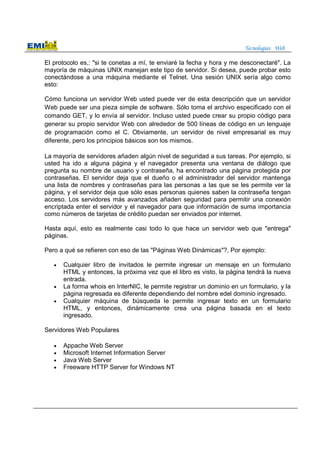 Tecnologías Web
El protocolo es,: "si te conetas a mí, te enviaré la fecha y hora y me desconectaré". La
mayoría de máquinas UNIX manejan este tipo de servidor. Si desea, puede probar esto
conectándose a una máquina mediante el Telnet. Una sesión UNIX sería algo como
esto:
Cómo funciona un servidor Web usted puede ver de esta descripción que un servidor
Web puede ser una pieza simple de software. Sólo toma el archivo especificado con el
comando GET, y lo envía al servidor. Incluso usted puede crear su propio código para
generar su propio servidor Web con alrededor de 500 líneas de código en un lenguaje
de programación como el C. Obviamente, un servidor de nivel empresarial es muy
diferente, pero los principios básicos son los mismos.
La mayoría de servidores añaden algún nivel de seguridad a sus tareas. Por ejemplo, si
usted ha ido a alguna página y el navegador presenta una ventana de diálogo que
pregunta su nombre de usuario y contraseña, ha encontrado una página protegida por
contraseñas. El servidor deja que el dueño o el administrador del servidor mantenga
una lista de nombres y contraseñas para las personas a las que se les permite ver la
página, y el servidor deja que sólo esas personas quienes saben la contraseña tengan
acceso. Los servidores más avanzados añaden seguridad para permitir una conexión
encriptada enter el servidor y el navegador para que información de suma importancia
como números de tarjetas de crédito puedan ser enviados por internet.
Hasta aquí, esto es realmente casi todo lo que hace un servidor web que "entrega"
páginas.
Pero a qué se refieren con eso de las "Páginas Web Dinámicas"?, Por ejemplo:
• Cualquier libro de invitados le permite ingresar un mensaje en un formulario
HTML y entonces, la próxima vez que el libro es visto, la página tendrá la nueva
entrada.
• La forma whois en InterNIC, le permite registrar un dominio en un formulario, y la
página regresada es diferente dependiendo del nombre edel dominio ingresado.
• Cualquier máquina de búsqueda le permite ingresar texto en un formulario
HTML, y entonces, dinámicamente crea una página basada en el texto
ingresado.
Servidores Web Populares
• Appache Web Server
• Microsoft Internet Information Server
• Java Web Server
• Freeware HTTP Server for Windows NT
 