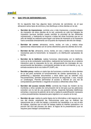Tecnologías Web
III.- QUE TIPO DE SERVIDORES HAY.
En la siguiente lista hay algunos tipos comunes de servidores: es el que
almacena varios tipos de archivos y los distribuye a otros clientes en la red.
• Servidor de impresiones: controla una o más impresoras y acepta trabajos
de impresión de otros clientes de la red, poniendo en cola los trabajos de
impresión (aunque también puede cambiar la prioridad de las diferentes
impresiones), y realizando la mayoría o todas las otras funciones que en un
sitio de trabajo se realizaría para lograr una tarea de impresión si la impresora
fuera conectada directamente con el puerto de impresora del sitio de trabajo.
• Servidor de correo: almacena, envía, recibe, en ruta y realiza otras
operaciones relacionadas con el correo electrónico para los clientes de la red.
• Servidor de fax: almacena, envía, recibe, en ruta y realiza otras funciones
necesarias para la transmisión, la recepción y la distribución apropiadas de
los fax.
• Servidor de la telefonía: realiza funciones relacionadas con la telefonía,
como es la de contestador automático, realizando las funciones de un sistema
interactivo para la respuesta de la voz, almacenando los mensajes de voz,
encaminando las llamadas y controlando también la red o el Internet, p. ej., la
entrada excesiva de la voz sobre IP (VoIP), etc.
• Servidor proxy: realiza un cierto tipo de funciones a nombre de otros clientes
en la red para aumentar el funcionamiento de ciertas operaciones (p. ej.,
prefetching y depositar documentos u otros datos que se soliciten muy
frecuentemente), también proporciona servicios de seguridad, o sea, incluye
un cortafuegos. Permite administrar el acceso a internet en una red de
computadoras permitiendo o negando el acceso a diferentes sitios Web.
• Servidor del acceso remoto (RAS): controla las líneas de módem de los
monitores u otros canales de comunicación de la red para que las peticiones
conecten con la red de una posición remota, responde llamadas telefónicas
entrantes o reconoce la petición de la red y realiza la autentificación necesaria
y otros procedimientos necesarios para registrar a un usuario en la red.
• Servidor de uso: realiza la parte lógica de la informática o del negocio de un
uso del cliente, aceptando las instrucciones para que se realicen las
operaciones de un sitio de trabajo y sirviendo los resultados a su vez al sitio
de trabajo, mientras que el sitio de trabajo realiza la interfaz operadora o la
porción del GUI del proceso (es decir, la lógica de la presentación) que se
requiere para trabajar correctamente.
 