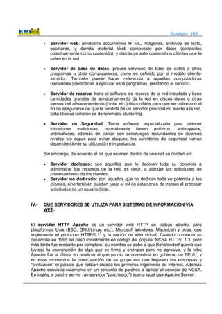 Tecnologías Web
• Servidor web: almacena documentos HTML, imágenes, archivos de texto,
escrituras, y demás material Web compuesto por datos (conocidos
colectivamente como contenido), y distribuye este contenido a clientes que la
piden en la red.
• Servidor de base de datos: provee servicios de base de datos a otros
programas u otras computadoras, como es definido por el modelo cliente-
servidor. También puede hacer referencia a aquellas computadoras
(servidores) dedicadas a ejecutar esos programas, prestando el servicio.
• Servidor de reserva: tiene el software de reserva de la red instalado y tiene
cantidades grandes de almacenamiento de la red en discos duros u otras
formas del almacenamiento (cinta, etc.) disponibles para que se utilice con el
fin de asegurarse de que la pérdida de un servidor principal no afecte a la red.
Esta técnica también es denominada clustering.
• Servidor de Seguridad: Tiene software especializado para detener
intrusiones maliciosas, normalmente tienen antivirus, antispyware,
antimalware, además de contar con cortafuegos redundantes de diversos
niveles y/o capas para evitar ataques, los servidores de seguridad varían
dependiendo de su utilización e importancia.
Sin embargo, de acuerdo al rol que asumen dentro de una red se dividen en:
• Servidor dedicado: son aquellos que le dedican toda su potencia a
administrar los recursos de la red, es decir, a atender las solicitudes de
procesamiento de los clientes.
• Servidor no dedicado: son aquellos que no dedican toda su potencia a los
clientes, sino también pueden jugar el rol de estaciones de trabajo al procesar
solicitudes de un usuario local.
IV.- QUE SERVIDORES SE UTILIZA PARA SISTEMAS DE INFORMACION VÍA
WEB.
El servidor HTTP Apache es un servidor web HTTP de código abierto, para
plataformas Unix (BSD, GNU/Linux, etc.), Microsoft Windows, Macintosh y otras, que
implementa el protocolo HTTP/1.12
y la noción de sitio virtual. Cuando comenzó su
desarrollo en 1995 se basó inicialmente en código del popular NCSA HTTPd 1.3, pero
más tarde fue reescrito por completo. Su nombre se debe a que Behelendorf quería que
tuviese la connotación de algo que es firme y enérgico pero no agresivo, y la tribu
Apache fue la última en rendirse al que pronto se convertiría en gobierno de EEUU, y
en esos momentos la preocupación de su grupo era que llegasen las empresas y
"civilizasen" el paisaje que habían creado los primeros ingenieros de internet. Además
Apache consistía solamente en un conjunto de parches a aplicar al servidor de NCSA.
En inglés, a patchy server (un servidor "parcheado") suena igual que Apache Server.
 