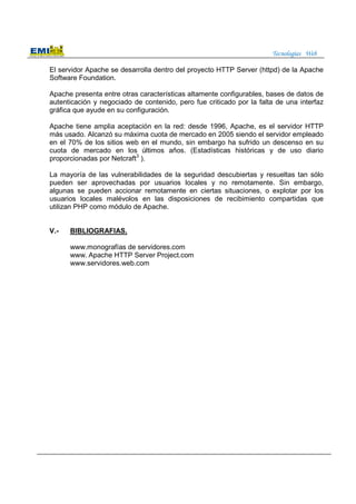 Tecnologías Web
El servidor Apache se desarrolla dentro del proyecto HTTP Server (httpd) de la Apache
Software Foundation.
Apache presenta entre otras características altamente configurables, bases de datos de
autenticación y negociado de contenido, pero fue criticado por la falta de una interfaz
gráfica que ayude en su configuración.
Apache tiene amplia aceptación en la red: desde 1996, Apache, es el servidor HTTP
más usado. Alcanzó su máxima cuota de mercado en 2005 siendo el servidor empleado
en el 70% de los sitios web en el mundo, sin embargo ha sufrido un descenso en su
cuota de mercado en los últimos años. (Estadísticas históricas y de uso diario
proporcionadas por Netcraft3
).
La mayoría de las vulnerabilidades de la seguridad descubiertas y resueltas tan sólo
pueden ser aprovechadas por usuarios locales y no remotamente. Sin embargo,
algunas se pueden accionar remotamente en ciertas situaciones, o explotar por los
usuarios locales malévolos en las disposiciones de recibimiento compartidas que
utilizan PHP como módulo de Apache.
V.- BIBLIOGRAFIAS.
www.monografías de servidores.com
www. Apache HTTP Server Project.com
www.servidores.web.com
 