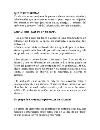 QUE	
  ES	
  UN	
  SISTEMA?	
  
Un	
  sistema	
  es	
  un	
  conjunto	
  de	
  partes	
  o	
  elementos	
  organizadas	
  y	
  
relacionadas	
   que	
   interactúan	
   entre	
   sí	
   para	
   lograr	
   un	
   objetivo.	
  
Los	
   sistemas	
   reciben	
   (entrada)	
   datos,	
   energía	
   o	
   materia	
   del	
  
ambiente	
  y	
  proveen	
  (salida)	
  información,	
  energía	
  o	
  materia.	
  	
  
	
  
CARACTERISTICAS	
  DE	
  UN	
  SISTEMA	
  
	
  
-­‐	
  Un	
  sistema	
  puede	
  ser	
  físico	
  o	
  concreto	
  (una	
  computadora,	
  un	
  
televisor,	
   un	
   humano)	
   o	
   puede	
   ser	
   abstracto	
   o	
   conceptual	
   (un	
  
software)	
  
-­‐	
  Cada	
  sistema	
  existe	
  dentro	
  de	
  otro	
  más	
  grande,	
  por	
  lo	
  tanto	
  un	
  
sistema	
  puede	
  estar	
  formado	
  por	
  subsistemas	
  y	
  elementos,	
  y	
  a	
  la	
  
vez	
  puede	
  ser	
  parte	
  de	
  un	
  supersistema	
  (suprasistema).	
  
	
  
-­‐	
   Los	
   sistemas	
   tienen	
   límites	
   o	
   fronteras	
   (Ver:	
  frontera	
   de	
   un	
  
sistema),	
  que	
  los	
  diferencian	
  del	
  ambiente.	
  Ese	
  límite	
  puede	
  ser	
  
físico	
   (el	
   gabinete	
   de	
   una	
   computadora)	
   o	
   conceptual.	
   Si	
   hay	
  
algún	
  intercambio	
  entre	
  el	
  sistema	
  y	
  el	
  ambiente	
  a	
  través	
  de	
  ese	
  
límite,	
   el	
   sistema	
   es	
   abierto,	
   de	
   lo	
   contrario,	
   el	
   sistema	
   es	
  
cerrado.	
  
	
  
-­‐	
   El	
   ambiente	
   es	
   el	
   medio	
   en	
   externo	
   que	
   envuelve	
   física	
   o	
  
conceptualmente	
  a	
  un	
  sistema.	
  El	
  sistema	
  tiene	
  interacción	
  con	
  
el	
   ambiente,	
   del	
   cual	
   recibe	
   entradas	
   y	
   al	
   cual	
   se	
   le	
   devuelven	
  
salidas.	
   El	
   ambiente	
   también	
   puede	
   ser	
   una	
   amenaza	
   para	
   el	
  
sistema.	
  
	
  
Un	
  grupo	
  de	
  elementos	
  o	
  partes	
  ¿es	
  un	
  sistema?	
  
	
  
	
  
Un	
  grupo	
  de	
  elementos	
  no	
  constituye	
  un	
  sistema	
  si	
  no	
  hay	
  una	
  
relación	
   e	
   interacción	
   entre	
   estos,	
   que	
   de	
   la	
   idea	
   de	
   un	
   "todo"	
  
con	
  un	
  propósito	
  (ver	
  holismo	
  y	
  sinergia).	
  
 