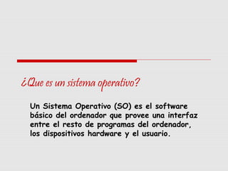 ¿Que es un sistema operativo?
Un Sistema Operativo (SO) es el software
básico del ordenador que provee una interfaz
entre el resto de programas del ordenador,
los dispositivos hardware y el usuario.
 