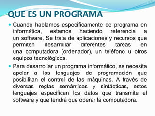 QUE ES UN PROGRAMA
 Cuando hablamos específicamente de programa en
informática, estamos haciendo referencia a
un software. Se trata de aplicaciones y recursos que
permiten desarrollar diferentes tareas en
una computadora (ordenador), un teléfono u otros
equipos tecnológicos.
 Para desarrollar un programa informático, se necesita
apelar a los lenguajes de programación que
posibilitan el control de las máquinas. A través de
diversas reglas semánticas y sintácticas, estos
lenguajes especifican los datos que transmite el
software y que tendrá que operar la computadora.
 