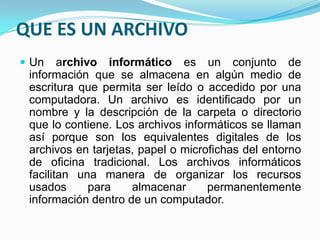QUE ES UN ARCHIVO
 Un archivo informático es un conjunto de
información que se almacena en algún medio de
escritura que permita ser leído o accedido por una
computadora. Un archivo es identificado por un
nombre y la descripción de la carpeta o directorio
que lo contiene. Los archivos informáticos se llaman
así porque son los equivalentes digitales de los
archivos en tarjetas, papel o microfichas del entorno
de oficina tradicional. Los archivos informáticos
facilitan una manera de organizar los recursos
usados para almacenar permanentemente
información dentro de un computador.
 