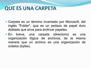 QUE ES UNA CARPETA
 Carpeta es un término inventado por Microsoft, del
inglés "Folder", que es un pedazo de papel duro
doblado que sirve para archivar papeles.
 En breve, una carpeta (directorio) es una
organización lógica de archivos, de la misma
manera que un archivo es una organización de
octetos (bytes).
 