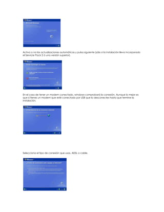 Activa o no las actualizaciones automáticas y pulsa siguiente (sólo si la instalación lleva incorporado
el Servicie Pack 2 ó una versión superior).




En el caso de tener un modem conectado, windows comprobará la conexión. Aunque lo mejor es
que si tienes un modem que esté conectado por USB que lo desconectes hasta que termine la
instalación.




Selecciona el tipo de conexión que usas, ADSL o cable.
 