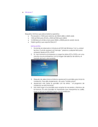 Windows 7




Requisitos mínimos que pide el sistema operativo:
        Procesador a 1GHZ para sistemas de 32bits (x86) o 64bits (x64)
        1GB de RAM para 32 bits y 2GB de RAM para 64bits
        16 GB libres en el disco duro para 32bits y 20GB para la versión de 64.
        Tarjeta grafica que soporte Directx 9

        INSTALACIÓN:
        1. Enciende el ordenador e introduce el DVD del Windows 7 en tu unidad
            lectora. Cuando aparezca el mensaje “ presiona cualquier letra para
            empezar desde el CD o DVD”
        2. En ese momento se empezara a cargar los datos (CD o DVD) y en unos
            minutos nos encontraremos con la imagen del selector de idioma, el
            formato de hora y de moneda.




        3.   Después de seleccionar el idioma aparecerá la pantalla para iniciar la
             instalación. Para ello simplemente clic para “instalar ahora”
        4.   Aparecerá más tarde la pantalla con las letras “ el programa de
             instalación se está iniciando”
        5.   Esto dará lugar a la pantalla para aceptar los recuerdos y términos de
             la licencia. En esta pantalla es importante que marquemos la casilla,
             pues no ser así no permitirá seguir con la instalación.
 
