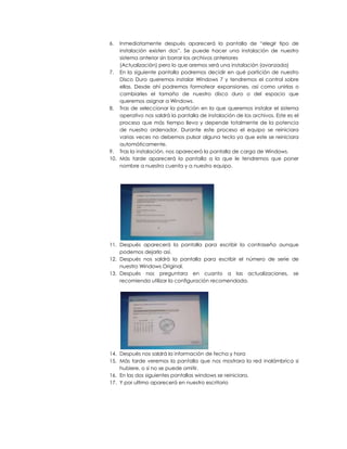 6.  Inmediatamente después aparecerá la pantalla de “elegir tipo de
    instalación existen dos”. Se puede hacer una instalación de nuestro
    sistema anterior sin borrar los archivos anteriores
    (Actualización) pero lo que aremos será una instalación (avanzada)
7. En la siguiente pantalla podremos decidir en qué partición de nuestro
    Disco Duro queremos instalar Windows 7 y tendremos el control sobre
    ellas. Desde ahí podremos formatear expansiones, así como unirlas o
    cambiarles el tamaño de nuestro disco duro o del espacio que
    queremos asignar a Windows.
8. Tras de seleccionar la partición en la que queremos instalar el sistema
    operativo nos saldrá la pantalla de instalación de los archivos. Este es el
    proceso que más tiempo lleva y depende totalmente de la potencia
    de nuestro ordenador. Durante este proceso el equipo se reiniciara
    varias veces no debemos pulsar alguna tecla ya que este se reiniciara
    automáticamente.
9. Tras la instalación, nos aparecerá la pantalla de carga de Windows.
10. Más tarde aparecerá la pantalla a la que le tendremos que poner
    nombre a nuestra cuenta y a nuestro equipo.




11. Después aparecerá la pantalla para escribir la contraseña aunque
    podemos dejarlo así.
12. Después nos saldrá la pantalla para escribir el número de serie de
    nuestro Windows Original.
13. Después nos preguntara en cuanto a las actualizaciones, se
    recomienda utilizar la configuración recomendada.




14. Después nos saldrá la información de fecha y hora
15. Más tarde veremos la pantalla que nos mostrara la red inalámbrica si
    hubiere, o si no se puede omitir.
16. En las dos siguientes pantallas windows se reiniciara.
17. Y por ultimo aparecerá en nuestro escritorio
 
