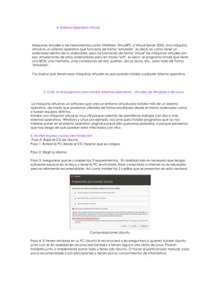 4. Sistema Operativo Virtual




Máquinas virtuales o de herramientas como VMWare, VirtualPC o Virtual Server 2005. Una máquina
virtual es un sistema operativo que funciona de forma "simulada", es decir, es como tener un
ordenador dentro de tu ordenador, pero funcionando de forma "virtual" las máquinas virtuales son
eso: simulaciones de otros ordenadores pero en modo "soft", es decir, el programa simula que tiene
una BIOS, una memoria, unas conexiones de red, puertos, discos duros, etc., pero todo de forma
"simulada".

Y lo bueno que tienen esas máquinas virtuales es que puedes instalar cualquier sistema operativo.




        5. Cuál es el programa para instalar sistemas operativos virtuales de Windows y de Linux:


 La máquina virtual es un software que crea un entorno virtual para instalar más de un sistema
operativo, de modo que podamos utilizarlos de forma simultánea desde el mismo ordenador como
si fuesen equipos distintos.
Instalar una máquina virtual es muy útil porque además de permitirnos trabajar con dos o más
sistemas operativos -Windows y Linux por ejemplo, nos sirve para instalar programas que no nos
interese poner en el sistema operativo original porque sólo queramos probarlos, o porque pensemos
que hay riesgo de que puedan estar infectados con virus.

6. escribir el paso a paso de instalación
Paso 0: Bajar el CD de Ubuntu
Paso 1: Botear la PC desde el CD. Esperar que se cargue.

Paso 2: Elegir su idioma.

Paso 3: Asegurarse que se cumplen los 3 requerimientos. En realidad solo es necesario que tengas
suficiente espacio en el disco y tener la PC enchufada. Estar conectado a internet no es necesario
pero es altamente recomendable. Así como instalar las 2 casillas que se presentan en esta ventana.




                                      Comprobaciones Ubuntu

Paso 4: Si tienen windows en su PC Ubuntu lo reconocerá y les preguntara si quieren instalar Ubuntu
junto con él. En realidad les reconocerá también si tienen alguna otra distro de Linux. Podrán
instalarlo junto o simplemente borrar todo y tener solo Ubuntu. O hacer el particionado manual, cosa
poco recomendable si son principiantes y tienen pocos conocimientos de informática.
 