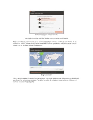 Particionado para instalar Ubuntu

                  Luego de tomada la decisión aparece un cartel de confirmación

Paso 5: Mientras el particionado ya ha comenzado ahora vamos a continuar con el resto de los
pasos para instalar Ubuntu. Lo siguiente es elegir la posición geográfica para establecer la hora.
Hagan clic en el mapa donde corresponda.




                                            Elegir Ubicación

Paso 6: Ahora se elige la distribución del teclado. Esto no es el idioma del sistema sino la distribución
que tienen las teclas de su teclado. Por ej: los teclados de estados unidos no tienen ñ. Como mi
teclado es español elijo España.
 