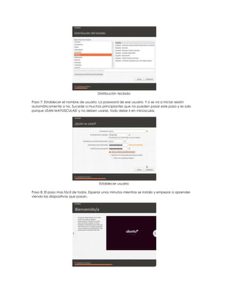 Distribución teclado

Paso 7: Establecer el nombre de usuario. La password de ese usuario. Y si se va a iniciar sesión
automáticamente o no. Sucede a muchos principiantes que no pueden pasar este paso y es solo
porque USAN MAYUSCULAS! y no deben usarse, todo debe ir en minúsculas.




                                         Establecer usuario

Paso 8: El paso mas fácil de todos. Esperar unos minutos mientras se instala y empezar a aprender
viendo las diapositivas que pasan.
 
