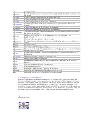 principalmente.
                    Permite cambiar la información (expiración, caducidad, etc.) de la contraseña de
22 chage
                    un usuario.
23 chattr           Cambia atributos extendidos de archivos y directorios
24 chfn             Cambia la información usada en fingir.
25 chgrp            Cambia el grupo de un archivo(s) o carpetas(s).
                    Controla/consulta el modo en que los servicios se ejecutan o no al inicio del
26 chkconfig
                    sistema.
27 chmod            Cambia los permisos de un archivo(s) o carpetas(s).
28 chown            Cambia el propietario de un archivo(s) o carpetas(s).
                    Actualiza passwords o contraseñas en modo batch. Puede actualizar contraseñas
29 chpasswd
                    de grupos de usuarios.
                    Ejecuta comandos de root en un Shell restringido a un directorio y sus
30 chroot
                    subdirectorios.
31 chsh             Cambia tu Shell por defecto o Shell de login.
                    Limpia enlaces simbólicos que no tengan relación y también remueve directorios
32 cleanlinks
                    vacios.
33 clear            Limpia la terminal.
34 cmp              Compara dos archivos byte por byte.
                    Convierte de los viejos formatos quota.user y quota.group a los nuevos formatos de
35 convertquota
                    aquota.user y aquota.group.
                    Copia, crea, comprime y extrae archivos en distintos formatos y entre equipos o
36 cpio
                    localmente.
37 crontab          Administra archivos cron para los usuarios y root.
38 curl             Permite descargar o transferir url's.
                    Remueve secciones (columnas principalmente) de cada línea de un archivo o
39 cut
                    archivos.
40 date             Muestra/establece la fecha y hora actual.
41 dc               Calculadora interactiva.
42 dd               Convierte y copia archivos y sistemas de archivos.
43 ddate            Muestra la fecha en formato del calendario Discordante.
44 df               Muestra el uso de espacio de discos duros o particiones.


           9. que significa usuario root en Linux
           La cuenta que posee permisos de administrador es la cuenta root, esta cuenta es la que
           tiene todos los permisos para hacer y deshacer lo que quiera en el sistema y se recomienda
           no usarla y solo usarla cuando sea necesario, esto quiere decir que se recomienda trabajar
           con un usuario de permisos restringidos en las labores diarias y ocupar el comando sudo
           cuando se necesite realizar alguna labor de administración en nuestro sistema. Si nos damos
           cuenta generalmente en el proceso de instalación de una distribución Linux se nos pide una
           contraseña para el súper usuario (root) y luego nos ofrece crear un usuario normal.



           10.
           LINUS TORVALDS:
 