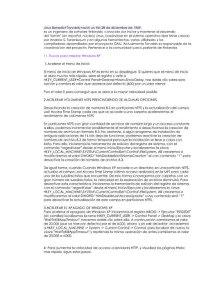 Linus Benedict Torvalds nació un frío 28 de diciembre de 1969.
es un ingeniero de software finlandés, conocido por iniciar y mantener el desarrollo
del "kernel" (en español, núcleo) Linux, basándose en el sistema operativo libre Minix creado
por Andrew S. Tanenbaum y en algunas herramientas, varias utilidades y los
compiladores desarrollados por el proyecto GNU. Actualmente Torvalds es responsable de la
coordinación del proyecto. Pertenece a la comunidad sueco-parlante de Finlandia.

11. Trucos para mejorar Windows XP

1-Acelerar el menú de inicio:

El menú de inicio de Windows XP es lento en su despliegue. Si quieres que el menú de inicio
se abra mucho más rápido, abre el registro y vete a
HKEY_CURRENT_USER•Control Panel•Desktop•MenuShowDelay, haz doble clic sobre esta
opción y cambia el valor que aparece por defecto (400) por un valor menor.

Pon el valor 0 para conseguir que se abra a la mayor velocidad posible.

2-ACELERAR VOLÚMENES NTFS PRESCINDIENDO DE ALGUNAS OPCIONES

Desactivando la creación de nombres 8.3 en particiones NTFS y la actualización del campo
Last Access Time Stamp cada vez que se accede a una carpeta aceleraremos el
rendimiento de volúmenes NTFS

En particiones NTFS con gran cantidad de archivos de nombre largo y un acceso constante
a ellos, podemos incrementar sensiblemente el rendimiento si desactivamos la creación de
nombres de archivo en formato 8.3. No obstante, si algún programa de instalación de
antiguas aplicaciones de 16 bits deja de funcionar, podremos reactivar la creación de
nombres de archivo 8.3 de forma temporal para que la instalación se lleve a cabo con
éxito. Para ello, iniciaremos la herramienta de edición del registro de sistema, con el
comando “regedit.exe” desde el menú Inicio/Ejecutar y localizaremos la clave
HKEY_LOCAL_MACHINESYSTEMCurrentControlSetControlFileSystem. Allí crearemos o
modificaremos el valor DWORD “NtfsDisable8dot3NameCreation” el con contenido “1” para
desactivar la creación de nombres de archivo 8.3.

De igual forma, cuando Cuando Windows XP accede a un directorio en una partición NTFS,
actualiza el campo Last Access Time Stamp (último acceso realizado) en la MFT para cada
uno de los subdirectorios que encuentre. De esta forma si navegamos por carpetas con un
gran número de subdirectorios, la velocidad en la exploración de archivos disminuirá. Para
desactivar esta característica, iniciaremos la herramienta de edición del registro de sistema,
con el comando “regedit.exe” desde el menú Inicio/Ejecutar y localizaremos la clave
HKEY_LOCAL_MACHINESYSTEMCurrentControlSetControlFileSystem. Allí crearemos o
modificaremos el valor DWORD “NtfsDisableLastAccessUpdate” cuyo contenido será “1”
para desactivar la actualización de este campo en particiones NTFS.

3-ACELERAR EL APAGADO DE WINDOWS XP
Para acelerar el apagado de Windows XP iniciaremos el registro INICIO -> Ejecutar: "REGEDIT"
(sin comillas) localizamos la rama HKEY_CURRENT_USER -> Control Panel -> Desktop y la clave
"WaitToKillAppTimeout", hacemos doble clic sobre ella. A continuación cambiamos el valor
de 20.000 (que ya trae por defecto) por el de 4.000. Ahora, y sin salir del editor, accedemos
a HKEY_LOCAL_MACHINE -> System -> Current Control -> Control, para localizar de nuevo la
clave "WaitToKillAppTimeout" y repitiendo la misma operación de antes cambiamos el valor
de 20.000 a 4.000.


4- Para aumentar la velocidad de acceso a servidores HTTP, y visualizar las páginas Webs
mas rápido, sigue estos pasos:
 