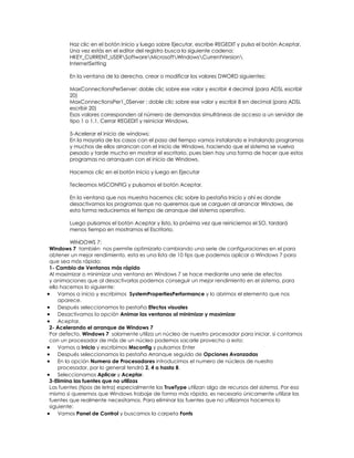 Haz clic en el botón Inicio y luego sobre Ejecutar, escribe REGEDIT y pulsa el botón Aceptar.
        Una vez estás en el editor del registro busca la siguiente cadena:
        HKEY_CURRENT_USERSoftwareMicrosoftWindowsCurrentVersion
        InternetSetting

        En la ventana de la derecha, crear o modificar los valores DWORD siguientes:

        MaxConnectionsPerServer: doble clic sobre ese valor y escribir 4 decimal (para ADSL escribir
        20)
        MaxConnectionsPer1_0Server : doble clic sobre ese valor y escribir 8 en decimal (para ADSL
        escribir 20)
        Esos valores corresponden al número de demandas simultáneas de acceso a un servidor de
        tipo 1 o 1.1. Cerrar REGEDIT y reiniciar Windows.

        5-Acelerar el inicio de windows:
        En la mayoría de los casos con el paso del tiempo vamos instalando e instalando programas
        y muchos de ellos arrancan con el inicio de Windows, haciendo que el sistema se vuelva
        pesado y tarde mucho en mostrar el escritorio, pues bien hay una forma de hacer que estos
        programas no arranquen con el inicio de Windows.

        Hacemos clic en el botón Inicio y luego en Ejecutar

        Tecleamos MSCONFIG y pulsamos el botón Aceptar.

        En la ventana que nos muestra hacemos clic sobre la pestaña Inicio y ahí es donde
        desactivamos los programas que no queremos que se carguen al arrancar Windows, de
        esta forma reduciremos el tiempo de arranque del sistema operativo.

        Luego pulsamos el botón Aceptar y listo, la próxima vez que reiniciemos el SO, tardará
        menos tiempo en mostrarnos el Escritorio.

         WINDOWS 7:
Windows 7 también nos permite optimizarlo cambiando una serie de configuraciones en el para
obtener un mejor rendimiento, esta es una lista de 10 tips que podemos aplicar a Windows 7 para
que sea más rápido:
1- Cambio de Ventanas más rápido
Al maximizar o minimizar una ventana en Windows 7 se hace mediante una serie de efectos
y animaciones que al desactivarlas podemos conseguir un mejor rendimiento en el sistema, para
ello hacemos lo siguiente:
    Vamos a inicio y escribimos SystemPropertiesPerformance y lo abrimos el elemento que nos
    aparece.
    Después seleccionamos la pestaña Efectos visuales
    Desactivamos la opción Animar las ventanas al minimizar y maximizar
    Aceptar.
2- Acelerando el arranque de Windows 7
Por defecto, Windows 7 solamente utiliza un núcleo de nuestro procesador para iniciar, si contamos
con un procesador de más de un núcleo podemos sacarle provecho a esto:
    Vamos a Inicio y escribimos Msconfig y pulsamos Enter
    Después seleccionamos la pestaña Arranque seguido de Opciones Avanzadas
    En la opción Numero de Procesadores introducimos el numero de núcleos de nuestro
    procesador, por lo general tendrá 2, 4 o hasta 8.
    Seleccionamos Aplicar y Aceptar.
3-Elimina las fuentes que no utilizas
Las fuentes (tipos de letra) especialmente las TrueType utilizan algo de recursos del sistema. Por eso
mismo si queremos que Windows trabaje de forma más rápida, es necesario únicamente utilizar las
fuentes que realmente necesitamos. Para eliminar las fuentes que no utilizamos hacemos lo
siguiente:
    Vamos Panel de Control y buscamos la carpeta Fonts
 
