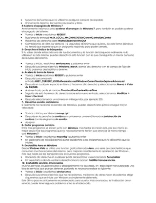Movemos las fuentes que no utilizamos a alguna carpeta de respaldo
     Únicamente dejamos las fuentes necesarias y listas.
4-Acelera el apagado de Windows 7
Anteriormente veíamos como acelerar el arranque de Windows 7, pero también es posible acelerar
el apagado del sistema:
     Vamos a Inicio y escribimos REGEDIT
     Buscamos la entrada HKEY_LOCAL_MACHINESYSTEMCurrentControlSetControl
     Hacemos clic derecho sobre WaitToKillServiceTimeOut
     Cambiaremos el valor por defecto (12 segundos) al mínimo que quieras, de esta forma Windows
     no tendrá que esperar a que un programa responda para poder cerrarlo.
5- Desactiva el índice de búsquedas
Si tu sabes donde esta cada uno de tus documentos y la función de búsqueda realmente no la
utilizas en lo más mínimo, puedes desactivar esta función con lo que conseguirás un menor consumo
de recursos del sistema.

    Vamos a Inicio , escribimos services.msc y pulsamos enter
    Después buscamos el servicio Windows Search, damos clic derecho y en el campo de Tipo de
    Inicio pulsamos deshabilitar o detener.
6- Acelera la barra de tareas
    Vamos a inicio escribimos REGEDIT y pulsamos enter
    Después buscamos esta
    entrada:HKEY_CURRENT_USERSoftwareMicrosoftWindowsCurrentVersionExplorerAdvanced
    Después en cualquier espacio en blanco hacemos clic derecho y seleccionamos Nuevo > Valor
    de DWORD
    A esa entrada ponle el nombre ThumbnailLivePreviewHoverTime
    Seguido de esto haremos clic derecho sobre esta nueva entrada, seleccionamos Modificar >
    Base > Decimal.
    Después seleccionamos un número en milisegundos, por ejemplo 200.
7- Desactiva sonidos del sistema
Si realmente no necesitas los sonidos de Windows, puedes desactivarlos para conseguir mayor
velocidad:

     Vamos a inicio y escribimos mmsys.cpl
     Después en la pestaña de sonidos encontraremos un menú llamado combinación de
     sonidos donde elegiremos sin sonidos.
     Aceptar
8- Quitar programas de inicio
Entre más programas se inicien junto con Windows, mas tardar en iniciar este, por eso mismo es
mejor desactivar los programas que no necesariamente tienen que arrancar al mismo tiempo
que Windows 7:
     Vamos a inicio y escribimos msconfig y pulsamos enter
     En la pestaña de inicio podemos quitar la palomita a los programas que no deseemos que se
     inicien.
9- Deshabilita Aero en Windows
Desde Windows Vista se utiliza una función grafica llamada Aero, una serie de características que
consumen muchos recursos del sistema, pero mejoran notablemente la apariencia de Windows ,
más que nada por las transparencias en nuestros programas.
     Hacemos clic derecho en cualquier parte del escritorio y seleccionamos Personalizar
     En la pestaña color de ventana desactivamos la opción habilitar transparencias.
10- Deshabilita servicios innecesarios
Muchos servicios ocupan recursos y probablemente no los utilizas, en Black Bíper han publicado una
lista de servicios que puedes detener, para ello es necesario realizar lo siguiente:
     Vamos a inicio y escribimos services.msc
     Después buscamos el servicio que no necesitamos, mediante clic derecho en el podemos elegir
     si queremos que se inicie con Windows o simplemente detenerlo.
Este último paso es únicamente recomendado para usuarios más avanzados, la finalización de un
servicio puede tener algunos problemas si no es el adecuado.
 